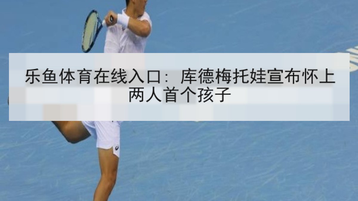 乐鱼体育在线入口: 库德梅托娃宣布怀上两人首个孩子 乐鱼体育在线入口: 库德梅托娃宣布怀上两人首个孩子